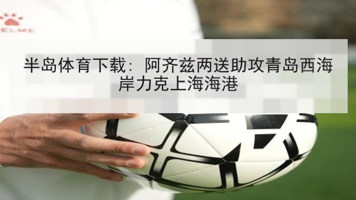 半岛体育下载: 阿齐兹两送助攻青岛西海岸力克上海海港 半岛体育下载: 阿齐兹两送助攻青岛西海岸力克上海海港