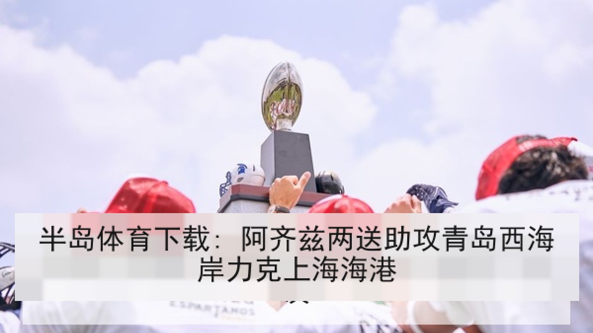 半岛体育下载: 阿齐兹两送助攻青岛西海岸力克上海海港
